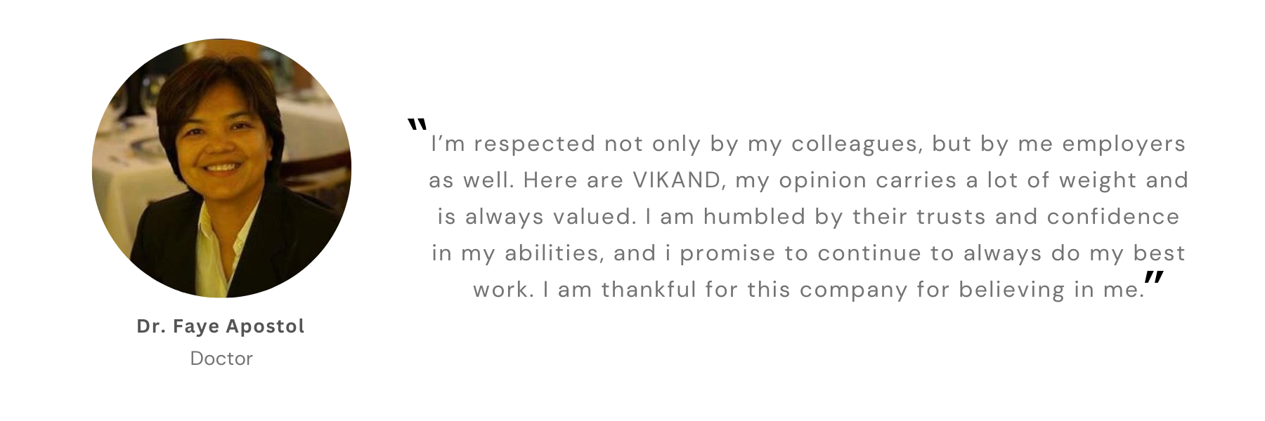 Dr. Faye Apostol, Doctor: “I’m respected not only by my colleagues, but by me employers as well. Here are VIKAND, my opinion carries a lot of weight and is always valued. I am humbled by their trusts and confidence in my abilities, and i promise to continue to always do my best work. I am thankful for this company for believing in me.”