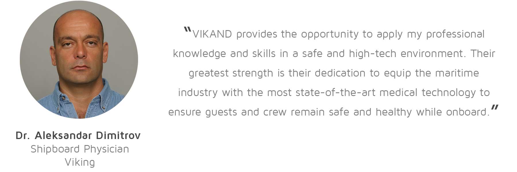 Dr. Aleksandar Dimitrov, Shipboard Physician, Viking: “VIKAND provides the opportunity to apply my professional knowledge and skills in a safe and high-tech environment. Their greatest strength is their dedication to equip the maritime industry with the most state-of-the-art medical technology to ensure guests and crew remain safe and healthy while onboard.”