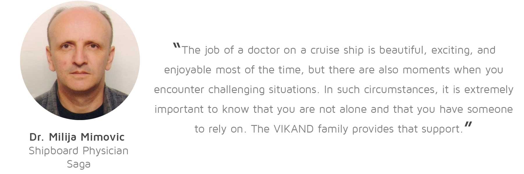 Dr. Milija Mimovic, Shipboard Physician, Saga: “The job of a doctor on a cruise ship is beautiful, exciting, and enjoyable most of the time, but there are also moments when you encounter challenging situations. In such circumstances, it is extremely important to know that you are not alone and that you have someone to rely on. The VIKAND family provides that support.”