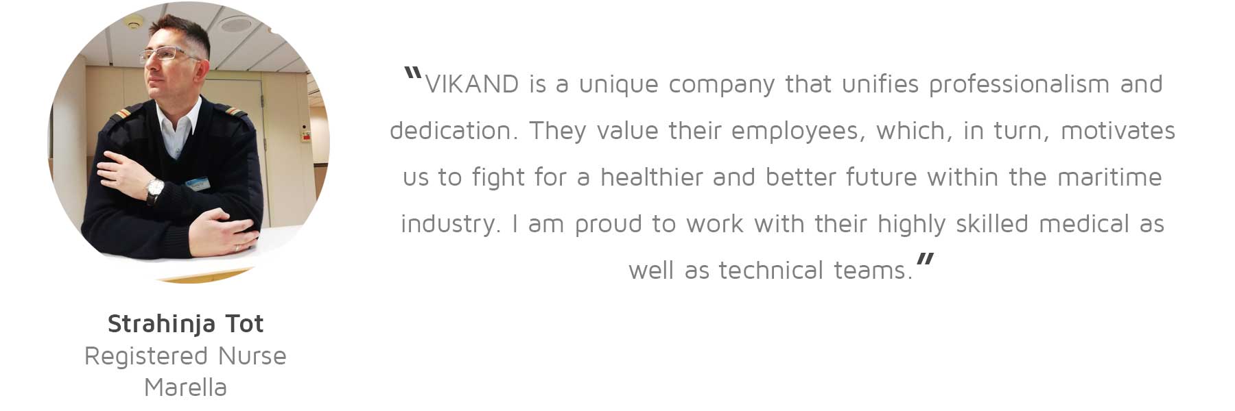 Strahinja Tot, Registered Nurse, Marella: “VIKAND is a unique company that unifies professionalism and dedication. They value their employees, which, in turn, motivates us to fight for a healthier and better future within the maritime industry. I am proud to work with their highly skilled medical as well as technical teams.”