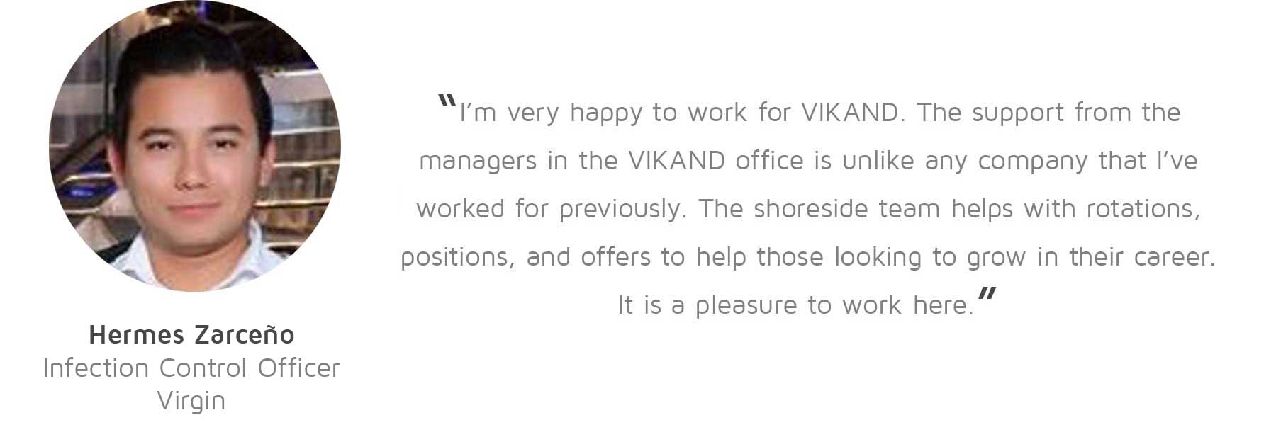 Hermes Zarceño, Infection Control Officer, Virgin: “I’m very happy to work for VIKAND. The support from the managers in the VIKAND office is unlike any company that I’ve worked for previously. The shoreside team helps with rotations, positions, and offers to help those looking to grow in their career. It is a pleasure to work here.”