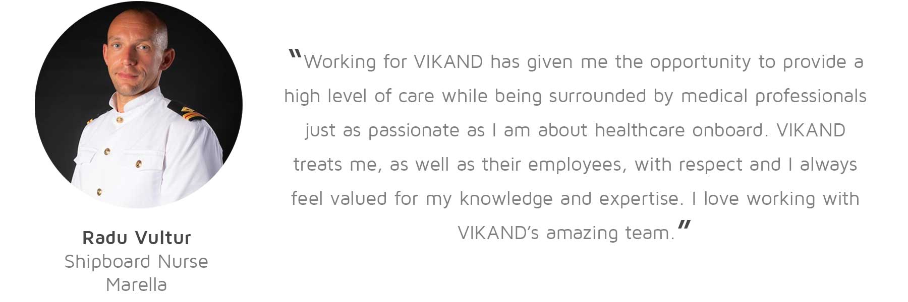 Radu Vultur, Shipboard Nurse, Marella: “Working for VIKAND has given me the opportunity to provide a high level of care while being surrounded by medical professionals just as passionate as I am about healthcare onboard. VIKAND treats me, as well as their employees, with respect and I always feel valued for my knowledge and expertise. I love working with VIKAND’s amazing team.”