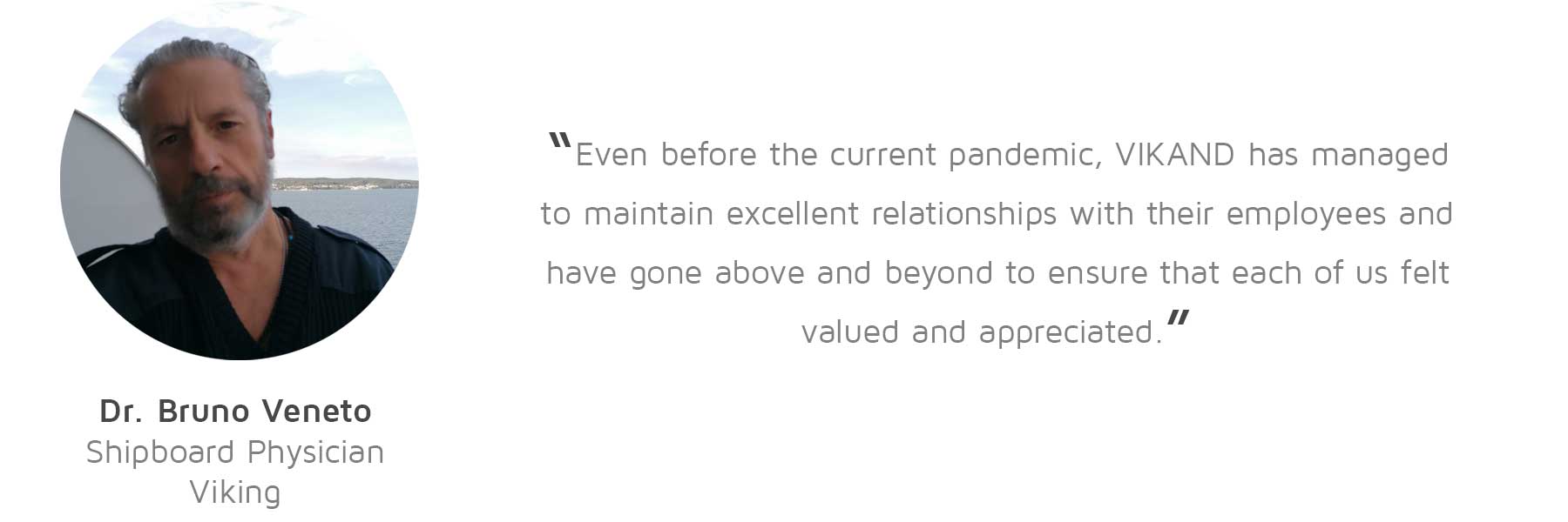 Dr. Bruno Veneto, Shipboard Physician, Viking: “Even before the current pandemic, VIKAND has managed to maintain excellent relationships with their employees and have gone above and beyond to ensure that each of us felt valued and appreciated.”
