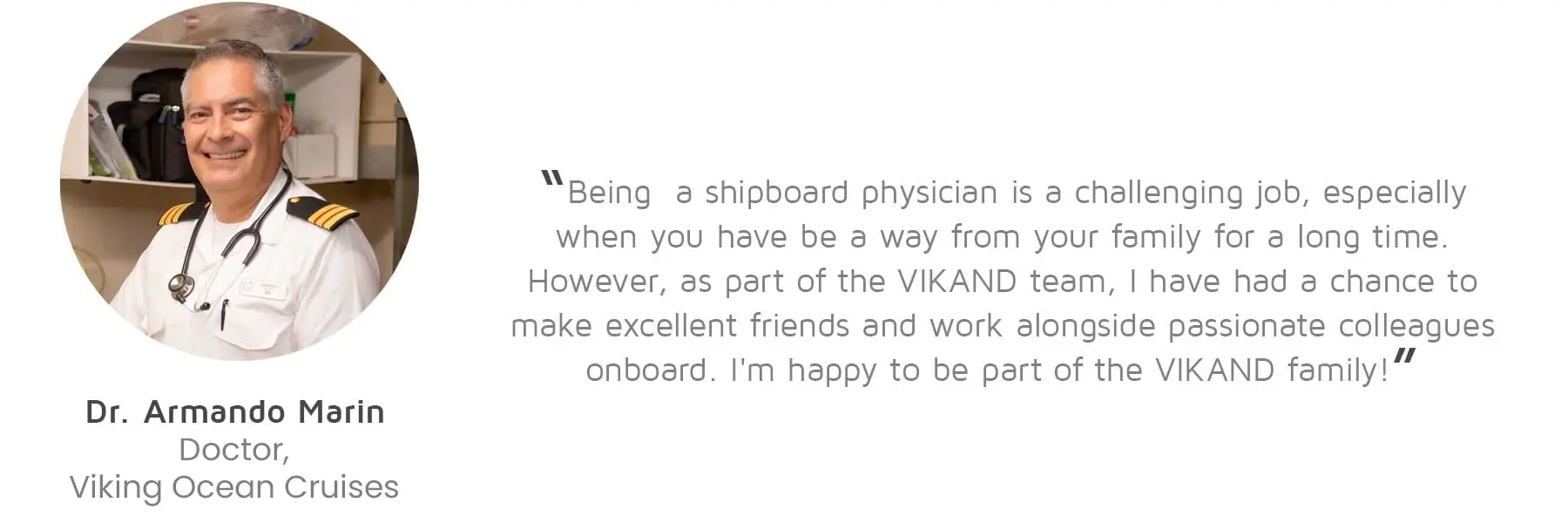 Dr. Armando Marin, Doctor, Viking Ocean Cruises: “Being a shipboard physician is a challenging job, especially when you have be a way from your family for a long time. However, as part of the VIKAND team, I have had a chance to make excellent friends and work alongside passionate colleagues onboard. I'm happy to be part of the VIKAND family!”