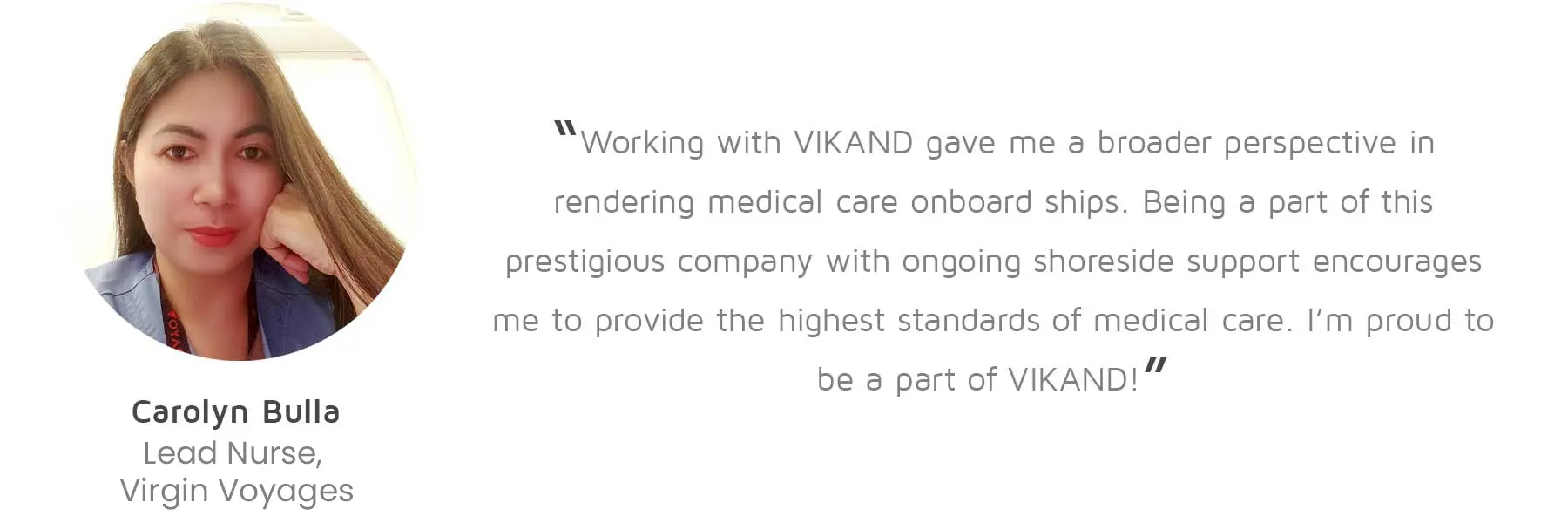 Carolyn Bulla, Lead Nurse, Virgin Voyages: “Working with VIKAND gave me a broader perspective in rendering medical care onboard ships. Being a part of this prestigious company with ongoing shoreside support encourages me to provide the highest standards of medical care. I’m proud to be a part of VIKAND!”