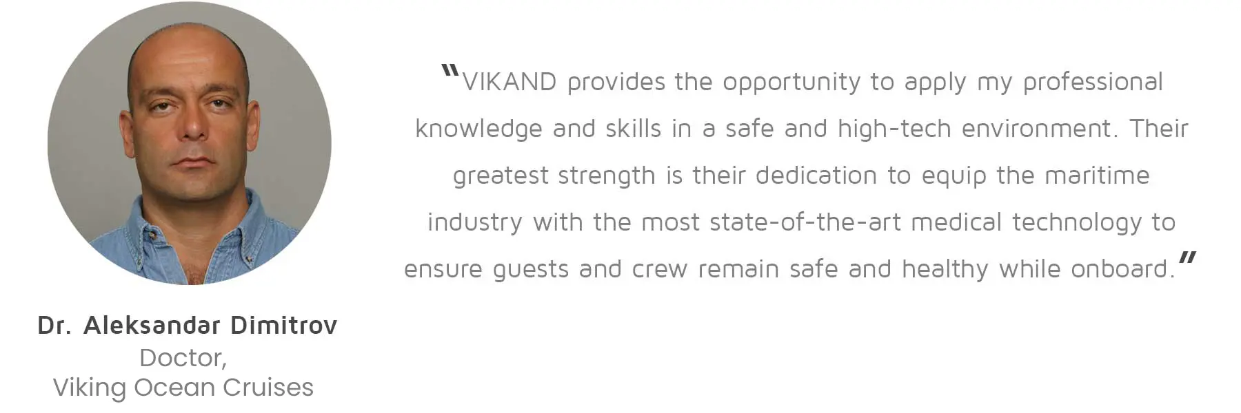 Dr. Aleksandar Dimitrov, Doctor, Viking Ocean Cruises: “VIKAND provides the opportunity to apply my professional knowledge and skills in a safe and high-tech environment. Their greatest strength is their dedication to equip the maritime industry with the most state-of-the-art medical technology to ensure guests and crew remain safe and healthy while onboard.”