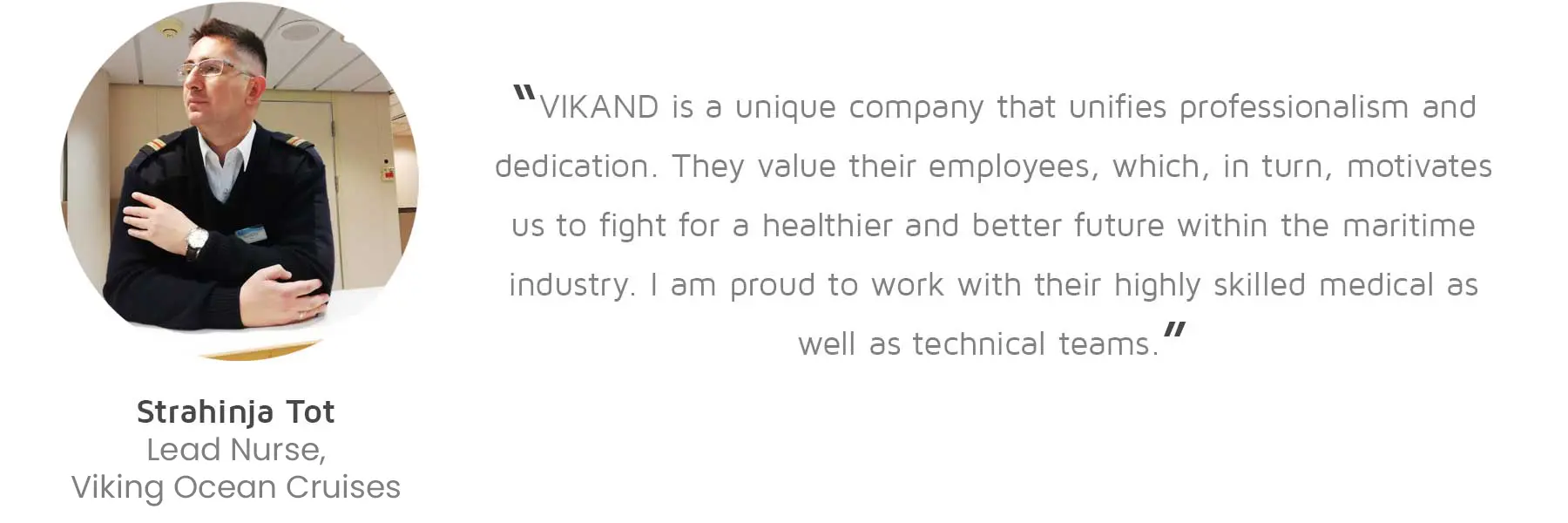 Strahinja Tot, Lead Nurse, Viking Ocean Cruises: “VIKAND is a unique company that unifies professionalism and dedication. They value their employees, which, in turn, motivates us to fight for a healthier and better future within the maritime industry. I am proud to work with their highly skilled medical as well as technical teams.”