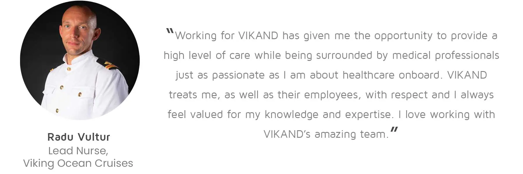Radu Vultur, Lead Nurse, Viking Ocean Cruises: “Working for VIKAND has given me the opportunity to provide a high level of care while being surrounded by medical professionals just as passionate as I am about healthcare onboard. VIKAND treats me, as well as their employees, with respect and I always feel valued for my knowledge and expertise. I love working with VIKAND’s amazing team.”