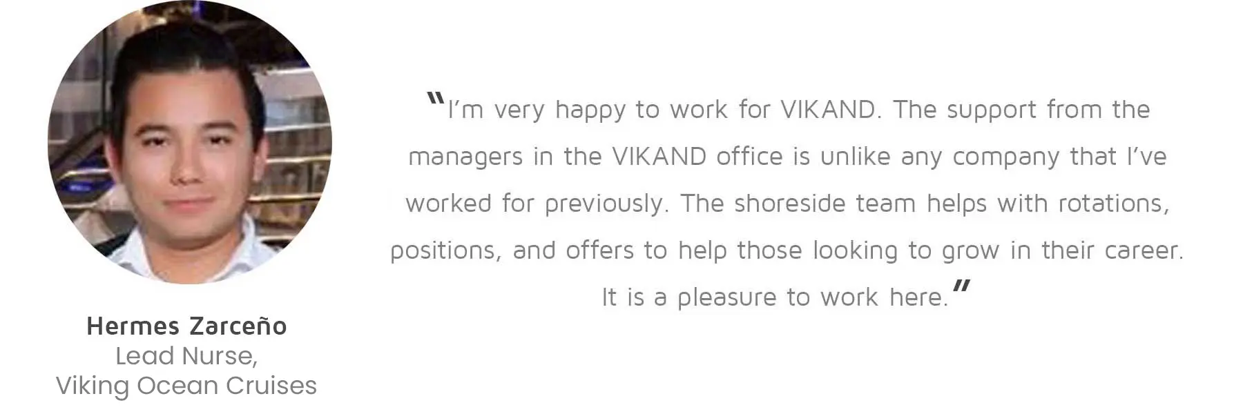 Hermes Zarceño, Lead Nurse, Viking Ocean Cruises: “I’m very happy to work for VIKAND. The support from the managers in the VIKAND office is unlike any company that I’ve worked for previously. The shoreside team helps with rotations, positions, and offers to help those looking to grow in their career. It is a pleasure to work here.”
